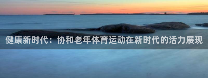意昂4官网：健康新时代：协和老年体育运动在新时代的活力展现