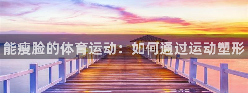 意昂23平台注册：能瘦脸的体育运动：如何通过运动塑形